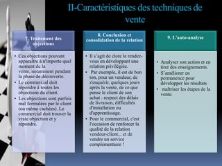 II-Caractéristiques des techniques de
vente
7. Traitement des
objections
• Ces objections pouvant
apparaître à n'importe quel
moment de la
vente, notamment pendant
la phase de découverte.
• Le commercial doit
répondre à toutes les
objections du client.
• Les objections sont parfois
mal formulées par le client
(ou même cachées). Le
commercial doit trouver la
vraie objection et y
répondre.

8. Conclusion et
consolidation de la relation
• Il s’agit de clore le rendezvous en développant une
relation privilégiée.
• Par exemple, il est de bon
ton, pour un vendeur, de
s'enquérir, quelques jours
après la vente, de ce que
pense le client de son
achat : respect des délais
de livraison, difficultés
d'installation ou
d'apprentissage.
• Pour le commercial, c'est
l'occasion de renforcer la
qualité de la relation
vendeur-client... et de
vendre un service
complémentaire !

9. L'auto-analyse

• Analyser son action et en
tirer des enseignements.
• S’améliorer en
permanence pour
développer les résultats
• maîtriser les étapes de la
vente.

 
