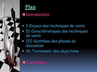 Introduction
 I-Enjeux des techniques de vente

 II-Caractéristiques des techniques
de vente
 III-Synthèse des phases de
discussion
 VI-Traitement des objections

Conclusion

 