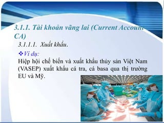 3.1.1. Tài khoản vãng lai (Current AccountCA)
3.1.1.1. Xuất khẩu.
Ví dụ:
Hiệp hội chế biến và xuất khẩu thủy sản Việt Nam
(VASEP) xuất khẩu cá tra, cá basa qua thị trường
EU và Mỹ.

 