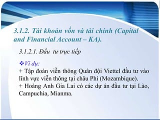 3.1.2. Tài khoản vốn và tài chính (Capital
and Financial Account – KA).
3.1.2.1. Đầu tư trực tiếp
Ví dụ:
+ Tập đoàn viễn thông Quân đội Viettel đầu tư vào
lĩnh vực viễn thông tại châu Phi (Mozambique).
+ Hoàng Anh Gia Lai có các dự án đầu tư tại Lào,
Campuchia, Mianma.

 