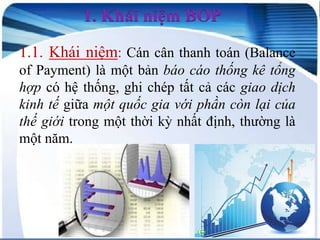 1. Khái niệm BOP
1.1. Khái niệm: Cán cân thanh toán (Balance
of Payment) là một bản báo cáo thống kê tổng
hợp có hệ thống, ghi chép tất cả các giao dịch
kinh tế giữa một quốc gia với phần còn lại của
thế giới trong một thời kỳ nhất định, thường là
một năm.

 