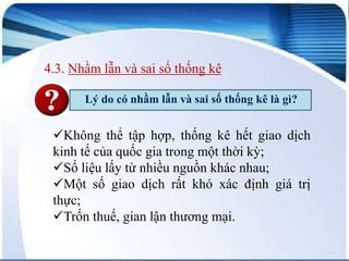 4.3. Nhầm lẫn và sai số thống kê
Lý do có nhầm lẫn và sai số thống kê là gì?

Không thể tập hợp, thống kê hết giao dịch
kinh tế của quốc gia trong một thời kỳ;
Số liệu lấy từ nhiều nguồn khác nhau;
Một số giao dịch rất khó xác định giá trị
thực;
Trốn thuế, gian lận thương mại.

 