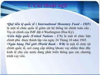 1. Các thuật ngữ
•Quỹ tiền tệ quốc tế ( International Monetary Fund – IMF)
là một tổ chức quốc tế giám sát hệ thống tài chính toàn cầu .
Trụ sở chính của IMF đặt ở Washington (Hoa Kỳ).
•Liên hiệp quốc (United Nations - UN) là một tổ chức liện
chính phủ được thành lập vào ngày 24 Tháng 10 năm 1945.
•Ngân hàng Thế giới (World Bank - WB) là một tổ chức tài
chính quốc tế, nơi cung cấp những khoản vay nhằm thúc đẩy
kinh tế cho các nước đang phát triển thông qua các chương
trình vay vốn.

 