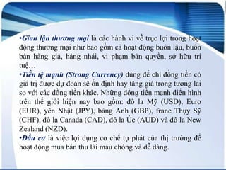 •Gian lận thương mại là các hành vi về trục lợi trong hoạt
động thương mại như bao gồm cả hoạt động buôn lậu, buôn
bán hàng giả, hàng nhái, vi phạm bản quyền, sở hữu trí
tuệ…
•Tiền tệ mạnh (Strong Currency) dùng để chỉ đồng tiền có
giá trị được dự đoán sẽ ổn định hay tăng giá trong tương lai
so với các đồng tiền khác. Những đồng tiền mạnh điển hình
trên thế giới hiện nay bao gồm: đô la Mỹ (USD), Euro
(EUR), yên Nhật (JPY), bảng Anh (GBP), franc Thụy Sỹ
(CHF), đô la Canada (CAD), đô la Úc (AUD) và đô la New
Zealand (NZD).
•Đầu cơ là việc lợi dụng cơ chế tự phát của thị trường để
hoạt động mua bán thu lãi mau chóng và dễ dàng.

 