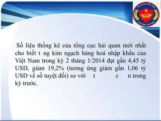 Số liệu thống kê của tổng cục hải quan mới nhất
cho biết t ng kim ngạch hàng hoá nhập khẩu của
Việt Nam trong kỳ 2 tháng 1/2014 đạt gần 4,45 tỷ
USD, giảm 19,2% (tương ứng giảm gần 1,06 tỷ
USD về số tuyệt đối) so với t
c n trong
kỳ trước.

 