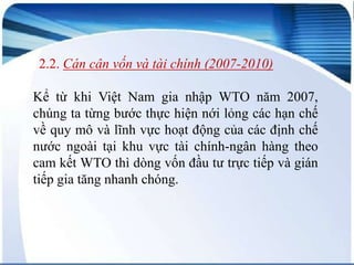 2.2. Cán cân vốn và tài chính (2007-2010)
Kể từ khi Việt Nam gia nhập WTO năm 2007,
chúng ta từng bước thực hiện nới lỏng các hạn chế
về quy mô và lĩnh vực hoạt động của các định chế
nước ngoài tại khu vực tài chính-ngân hàng theo
cam kết WTO thì dòng vốn đầu tư trực tiếp và gián
tiếp gia tăng nhanh chóng.

 