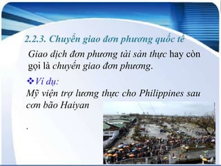 2.2.3. Chuyển giao đơn phương quốc tế
Giao dịch đơn phương tài sản thực hay còn
gọi là chuyển giao đơn phương.
Ví dụ:
Mỹ viện trợ lương thực cho Philippines sau
cơn bão Haiyan
.

 