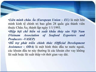 •Liên minh châu Âu (European Union – EU) là một liên
minh kinh tế chính trị bao gồm 28 quốc gia thành viên
thuộc Châu Âu, thành lập ngày 1/1/1993.
•Hiệp hội chế biến và xuất khẩu thủy sản Việt Nam
(Vietnam Association of Seafood Exporters and
Producers –VASEP)
•Hỗ trợ phát triển chính thức (Official Development
Assistance – ODA) là một hình thức đầu tư nước ngoài,
các khoản đầu tư này thường là các khoản cho vay không
lãi suất hoặc lãi suất thấp với thời gian vay dài.

 