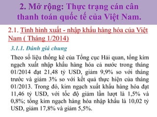 2. Mở rộng: Thực trạng cán cân
thanh toán quốc tế của Việt Nam.
2.1. Tình hình xuất - nhập khẩu hàng hóa của Việt
Nam ( Tháng 1/2014)
3.1.1. Đánh giá chung
Theo số liệu thống kê của Tổng cục Hải quan, tổng kim
ngạch xuất nhập khẩu hàng hóa cả nước trong tháng
01/2014 đạt 21,48 tỷ USD, giảm 9,9% so với tháng
trước và giảm 3% so với kết quả thực hiện của tháng
01/2013. Trong đó, kim ngạch xuất khẩu hàng hóa đạt
11,46 tỷ USD, với tốc độ giảm lần lượt là 1,5% và
0,8%; tổng kim ngạch hàng hóa nhập khẩu là 10,02 tỷ
USD, giảm 17,8% và giảm 5,5%.

 