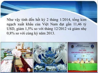 Như vậy tính đến hết kỳ 2 tháng 1/2014, tổng kim
ngạch xuất khẩu của Việt Nam đạt gần 11,46 tỷ
USD, giảm 1,5% so với tháng 12/2012 và giảm nhẹ
0,8% so với cùng kỳ năm 2013.

 