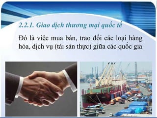 2.2.1. Giao dịch thương mại quốc tế
Đó là việc mua bán, trao đổi các loại hàng
hóa, dịch vụ (tài sản thực) giữa các quốc gia

 