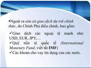 Ngoài ra còn có giao dịch dự trữ chính
thức, do Chính Phủ điều chỉnh, bao gồm:
Giao dịch các ngoại tệ mạnh như
USD, EUR, JPY,…
Quỹ tiền tệ quốc tế (International
Monetary Fund, viết tắt IMF)
Các khoản cho vay tín dụng của các nước.

 
