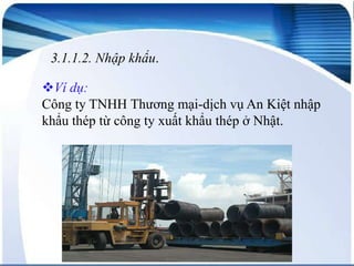 3.1.1.2. Nhập khẩu.

Ví dụ:
Công ty TNHH Thương mại-dịch vụ An Kiệt nhập
khẩu thép từ công ty xuất khẩu thép ở Nhật.

 