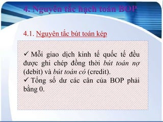 4. Nguyên tắc hạch toán BOP
4.1. Nguyên tắc bút toán kép
 Mỗi giao dịch kinh tế quốc tế đều
được ghi chép đồng thời bút toán nợ
(debit) và bút toán có (credit).
 Tổng số dư các cân của BOP phải
bằng 0.

 