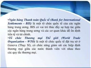 •Ngân hàng Thanh toán Quốc tế (Bank for International
Ngân hàng một tổ chức quốc tế for
Settlements - BIS) là Thanh toán Quốc tế (Bankcủa các ngân
International Settlements; viết tắt:
hàng trung ương. BIS có vai của các ngân BIS) làhợp tác giữa
trò thúc đẩy sự
một tổ chức quốc tế
hàng
các ngân hàng trung ương và cácthể nói nó là ngân để ổn định
trung ương, thậm chí có cơ quan khác
hàng trung
tiền tệ và tài chính. ương của các ngân hàng trung
giới.
•Tổ chức ương trên thế mại BIS có hàng trung (World Trade
Thương giữa các ngân vaigiới ương
Thế trò thúc đẩy
sự hợp tác
Organizationvà các cơ quan một tổ ổn địnhquốctệtế đặt trụ sở ở
- WTO) là khác để chức tiền và
tài Sĩ),
Geneva (Thụy chính.có chức năng giám sát các hiệp định
thương mại giữa các nước thành viên với nhau theo
các quy tắc thương mại.

 