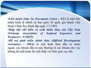 •Liên minh châu Âu (European Union – EU) là một liên
minh kinh tế chính trị bao gồm 28 quốc gia thành viên
thuộc Châu Âu, thành lập ngày 1/1/1993.
•Hiệp hội chế biến và xuất khẩu thủy sản Việt Nam
(Vietnam Association of Seafood Exporters and
Producers –VASEP)
•Hỗ trợ phát triển chính thức (Official Development
Assistance – ODA) là một hình thức đầu tư nước
ngoài, các khoản đầu tư này thường là các khoản cho vay
không lãi suất hoặc lãi suất thấp với thời gian vay dài.

 