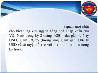 i quan mới nhất
cho biết t ng kim ngạch hàng hoá nhập khẩu của
Việt Nam trong kỳ 2 tháng 1/2014 đạt gần 4,45 tỷ
USD, giảm 19,2% (tương ứng giảm gần 1,06 tỷ
USD về số tuyệt đối) so với t
c n trong
kỳ trước.

 