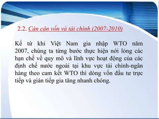 2.2. Cán cân vốn và tài chính (2007-2010)
Kể từ khi Việt Nam gia nhập WTO năm
2007, chúng ta từng bước thực hiện nới lỏng các
hạn chế về quy mô và lĩnh vực hoạt động của các
định chế nước ngoài tại khu vực tài chính-ngân
hàng theo cam kết WTO thì dòng vốn đầu tư trực
tiếp và gián tiếp gia tăng nhanh chóng.

 
