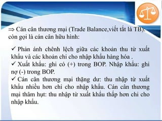 Cán cân thương mại (Trade Balance,viết tắt là TB):
còn gọi là cán cân hữu hình:
 Phản ánh chênh lệch giữa các khoản thu từ xuất
khẩu và các khoản chi cho nhập khẩu hàng hóa .
 Xuất khẩu: ghi có (+) trong BOP. Nhập khẩu: ghi
nợ (-) trong BOP.
 Cán cân thương mại thặng dư: thu nhập từ xuất
khẩu nhiều hơn chi cho nhập khẩu. Cán cân thương
mại thâm hụt: thu nhập từ xuất khẩu thấp hơn chi cho
nhập khẩu.

 