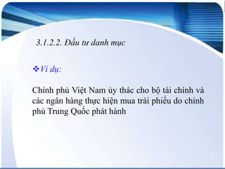 3.1.2.2. Đầu tư danh mục
Ví dụ:
Chính phủ Việt Nam ủy thác cho bộ tài chính và
các ngân hàng thực hiện mua trái phiếu do chính
phủ Trung Quốc phát hành

 