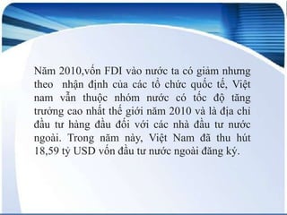 Năm 2010,vốn FDI vào nước ta có giảm nhưng
theo nhận định của các tổ chức quốc tế, Việt
nam vẫn thuộc nhóm nước có tốc độ tăng
trưởng cao nhất thế giới năm 2010 và là địa chỉ
đầu tư hàng đầu đối với các nhà đầu tư nước
ngoài. Trong năm này, Việt Nam đã thu hút
18,59 tỷ USD vốn đầu tư nước ngoài đăng ký.

 