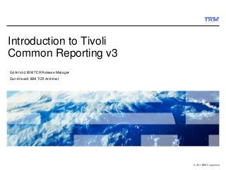 © 2011 IBM Corporation
Introduction to Tivoli
Common Reporting v3
Gil Arnold, IBM TCR Release Manager
Dan Krissell, IBM TCR Architect
 