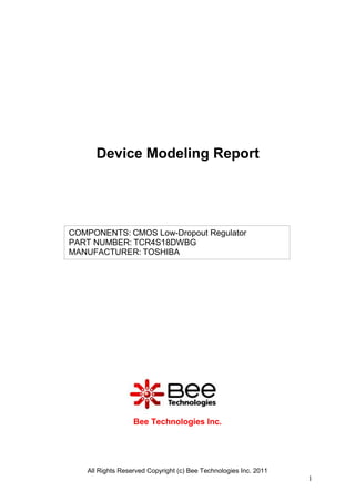 Device Modeling Report




COMPONENTS: CMOS Low-Dropout Regulator
PART NUMBER: TCR4S18DWBG
MANUFACTURER: TOSHIBA




                  Bee Technologies Inc.




   All Rights Reserved Copyright (c) Bee Technologies Inc. 2011
                                                                  1
 