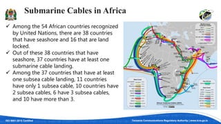 ISO 9001:2015 Certified Tanzania Communications Regulatory Authority | www.tcra.go.tz
Submarine Cables in Africa
 Among the 54 African countries recognized
by United Nations, there are 38 countries
that have seashore and 16 that are land
locked.
 Out of these 38 countries that have
seashore, 37 countries have at least one
submarine cable landing.
 Among the 37 countries that have at least
one subsea cable landing, 11 countries
have only 1 subsea cable, 10 countries have
2 subsea cables, 6 have 3 subsea cables,
and 10 have more than 3.
 
