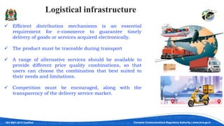 ISO 9001:2015 Certified Tanzania Communications Regulatory Authority | www.tcra.go.tz
Logistical infrastructure
 Efficient distribution mechanisms is an essential
requirement for e-commerce to guarantee timely
delivery of goods or services acquired electronically.
 The product must be traceable during transport
 A range of alternative services should be available to
provide different price quality combinations, so that
users can choose the combination that best suited to
their needs and limitations.
 Competition must be encouraged, along with the
transparency of the delivery service market.
 