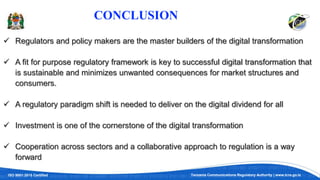 ISO 9001:2015 Certified Tanzania Communications Regulatory Authority | www.tcra.go.tz
CONCLUSION
 Regulators and policy makers are the master builders of the digital transformation
 A fit for purpose regulatory framework is key to successful digital transformation that
is sustainable and minimizes unwanted consequences for market structures and
consumers.
 A regulatory paradigm shift is needed to deliver on the digital dividend for all
 Investment is one of the cornerstone of the digital transformation
 Cooperation across sectors and a collaborative approach to regulation is a way
forward
 