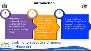 ISO 9001:2015 Certified Tanzania Communications Regulatory Authority | www.tcra.go.tz
A more flexible and
collaborative regulation
approach is needed to
respond to the ongoing
digital transformation.
Digital transformation
is affecting every
aspect of our lives
and poses new
challenges for
Regulatory
Frameworks that are
organized on a
sectoral basis
1 2 3
Introduction
Evolving to adapt to a changing
environment
Regulatory
frameworks have
traditionally been
organised on a
sectoral or domain
basis
 