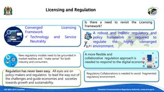 ISO 9001:2015 Certified Tanzania Communications Regulatory Authority | www.tcra.go.tz
Licensing and Regulation
A robust and holistic regulatory and
policy framework is required to
regulate the highly converged
environment.
Converged Licensing
Framework
 Technology and Service
Neutrality
Is there a need to revisit the Licensing
Framework?
New regulatory models need to be grounded in
market realities and “make sense” for both
industry and consumers.
Regulation has never been easy. All eyes are on
policy-makers and regulators to lead the way out of
the challenges and guide economies and societies
towards growth and sustainability.
A more flexible and
collaborative regulation approach is
needed to respond to the digital economy.
Regulatory Collaborations is needed to avoid fragmented
regulatory environment.
 