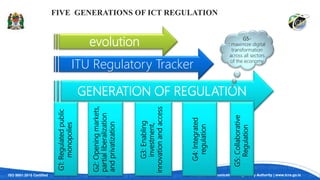 ISO 9001:2015 Certified Tanzania Communications Regulatory Authority | www.tcra.go.tz
FIVE GENERATIONS OF ICT REGULATION
evolution
ITU Regulatory Tracker
GENERATION OF REGULATION
G5:
Collaborative
Regulation
G4:
Integrated
regulation
G3:
Enabling
investment,
innovation
and
access
G2:
Opening
markets,
partial
liberalization
and
privatization
G1:
Regulated
public
monopolies
G5-
: maximize digital
transformation
across all sectors
of the economy
 