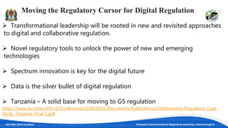 ISO 9001:2015 Certified Tanzania Communications Regulatory Authority | www.tcra.go.tz
Moving the Regulatory Cursor for Digital Regulation
 Transformational leadership will be rooted in new and revisited approaches
to digital and collaborative regulation.
 Novel regulatory tools to unlock the power of new and emerging
technologies
 Spectrum innovation is key for the digital future
 Data is the silver bullet of digital regulation
 Tanzania – A solid base for moving to G5 regulation
https://www.itu.int/en/ITU-D/Conferences/GSR/2021/Documents/Publications/Collaborative-Regulation_Case-
Study_Tanzania_Final_E.pdf
 