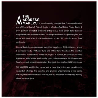 is a professionally managed Real Estate development
arm of Piramal Capital. Piramal Capital is a leading Real Estate Private Equity &
Debt platform promoted by Piramal Enterprises, a multi-billion dollar business
conglomerate with diverse interests such as pharmaceuticals, specialty glass, real
estate and financial services with operations in over 100 countries across three
continents.
Piramal Capital encompasses an overall corpus of over INR 8,500 crores across
5 Domestic Funds, 1 Offshore Fund and 4 Third Party Mandates. The fund has
investments across various real estate projects in Mumbai, NCR, Bengaluru, Pune,
Hyderabad and Chennai. Additionally, gross disbursements of INR 12,000 crores
have been made under the proprietary debt book, thus totalling INR 21,000 crores.
THE ADDRESS MAKERS has carved out a vision that it foresees to achieve in
residential offerings. The expertise and practical understanding of real estate
industryoffersaninherentassuranceofsuccessfulimplementation&timelydelivery
of real estate projects.
 