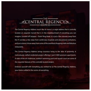 THE
ADDRESS
The Central Regency Address much like its name is a regal address that is centrally
located; an exquisite marvel that is in the neighbourhood of everything you can
imagine. Located off Sarjapur - Outer Ring Road, it is just a few minutes away from
the IT corridor, a few steps from world-class hospitals and educational institutions,
andjustastone'sthrowawayfromsomeoftheswankiestshoppingmallsandfabulous
restaurants.
The Central Regency Address brings luxurious living to the altar of proximity. A
meticulously crafted residential project offering 2 and 3 BHK premium apartments.
A state of the art clubhouse, outdoor swimming pool and squash court are some of
the exquisite features of this centrally located project.
Embrace yourself with everything you wished for at The Central Regency Address,
your home crafted in the centre of everything.
 