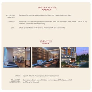 SPECIFICATIONS
AMENITIES
SPORTS:
RELAXATION
& RECREATION:
Squash, Billiards, Jogging track, Board Games room.
Gymnasium, Steam room, Outdoor swimming pool, Multipurpose Hall
and Ramp for disabled.
Rainwater harvesting, sewage treatment plant and a water treatment plant.
Round the clock security | Intercom facility for each flat with video door phone | CCTV at key
locations for security and monitoring.
2 high speed lifts for each tower (1 Passenger lift & 1 Service lift )
ADDITIONAL
FEATURES:
SECURITY:
LIFT :
 