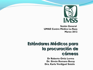 Sesión General
       UMAE Centro Médico La Raza
                       Marzo 2012




Estándares Médicos para
       la procuración de
                 córneas
          Dr Roberto Ortiz Lerma
         Dr. Simón Romano Bucay
        Dra. Karla Verdiguel Sotelo
 