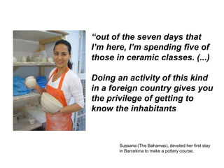 “out of the seven days that
I’m here, I’m spending five of
those in ceramic classes. (...)

Doing an activity of this kind
in a foreign country gives you
the privilege of getting to
know the inhabitants



       Sussana (The Bahamas), devoted her first stay
       in Barcelona to make a pottery course.
 
