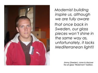 Modernist building
inspire us, although
we are fully aware
that once back in
Sweden, our glass
pieces won’t shine in
the same way as,
unfortunately, it lacks
Mediterranean light!!


     Jimmy (Sweden), come to discover
     the art glass “Modernism” tradition.
 
