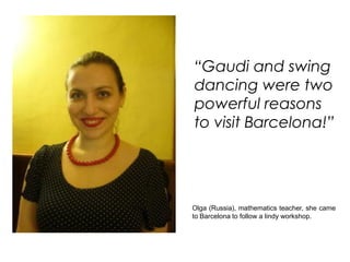 “Gaudi and swing
dancing were two
powerful reasons
to visit Barcelona!”




Olga (Russia), mathematics teacher, she came
to Barcelona to follow a lindy workshop.
 