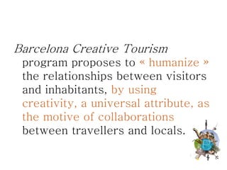 Barcelona Creative Tourism
 program proposes to « humanize »
 the relationships between visitors
 and inhabitants, by using
 creativity, a universal attribute, as
 the motive of collaborations
 between travellers and locals.
 