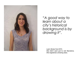 “A good way to
learn about a
city’s historical
background is by
drawing it”.



  Leah, Broker from NYC.
  She didn’t want just to visit Barcelona.
  She registered a drawing class.
 