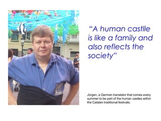 “A human castlle
is like a family and
also reflects the
society”




Jürgen, a German translator that comes every
summer to be part of the human castles within
the Catalan traditional festivals.
 