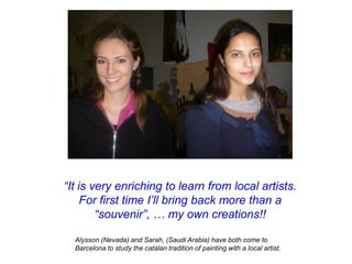 “It is very enriching to learn from local artists.
     For first time I’ll bring back more than a
        “souvenir”, … my own creations!!

  Alysson (Nevada) and Sarah, (Saudi Arabia) have both come to
  Barcelona to study the catalan tradition of painting with a local artist.
 