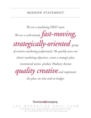 M I S S I O N S TAT E M E N T



                    We are a marketing SWAT team.

            fast-moving,
    We are a well-trained,


strategically-oriented                                                                                               group

of creative marketing professionals. We quickly assess our

     clients’ marketing objectives, create a strategic plan,

         recommend tactics, produce Madison Avenue

    quality creative                                                                   , and implement

                    the plan, on time and on budget.




                                 Timmons&Company
T    H   E      M      A     R      K     E     T     I    N      G             S    W     A     T           T   E    A   M™

         3 7 9 5 R O U T E 2 0 2 , D O Y L E S T OW N , P E N N S Y LVA N I A 1 8 9 0 2
               T E L 2 1 5 . 3 4 0 . 9 0 9 0 • FA X 2 1 5 . 3 4 0 . 5 8 6 1 •   w w w. t c s w a t . c o m
 