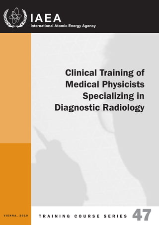 Clinical Training of
                        Medical Physicists
                            Specializing in
                      Diagnostic Radiology




VIENNA, 2010   T R A I N I N G   C O U R S E   S E R I E S
                                                             47
 