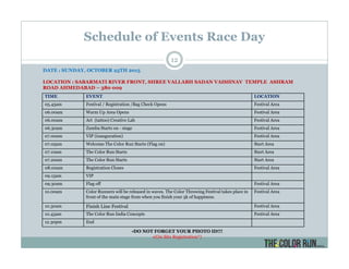 Schedule of Events Race Day
TIME EVENT LOCATION
05.45am Festival / Registration /Bag Check Opens Festival Area
06.00am Warm Up Area Opens Festival Area
06.00am Art (tattoo) Creative Lab Festival Area
06.30am Zumba Starts on - stage Festival Area
07.00am VIP (inauguration) Festival Area
07.05am Welcome The Color Run Starts (Flag on) Start Area
07.10am The Color Run Starts Start Area
07.20am The Color Run Starts Start Area
08.00am Registration Closes Festival Area
09.15am VIP
09.30am Flag off Festival Area
10.00am Color Runners will be released in waves. The Color Throwing Festival takes place in
front of the main stage from when you finish your 5k of happiness.
Festival Area
10.30am Finish Line Festival Festival Area
10.45am The Color Run India Concepts Festival Area
12.30pm End
•DO NOT FORGET YOUR PHOTO ID!!!
•(On Site Registration*)
DATE : SUNDAY, OCTOBER 25TH 2015
LOCATION : SABARMATI RIVER FRONT, SHREE VALLABH SADAN VAISHNAV TEMPLE ASHRAM
ROAD AHMEDABAD – 380 009
12
 
