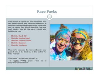 Every runner of 8 years and older will receive Your
race packs have now been dispatched and should be
delivered to the address you provided at registration
over the coming days. In your incredible race pack,
you’ll receive, You will also earn a medal after
finishing the race.
The Color Run T-shirt
The Color Run head band
The Color Run race number
The Color Run color
The Color Run Tattoo
Once you’ve completed the event you’ll receive your
pack of color at the finish line to take part in The
Color Festival!!
If you haven’t received your race pack by
+91 95585 70809 please e-mail us at
info@thecolorrunindia.com
Race Packs
13
 