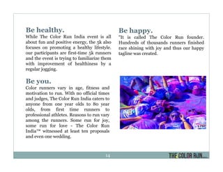 Be healthy.
While The Color Run India event is all
about fun and positive energy, the 5k also
focuses on promoting a healthy lifestyle.
our participants are first-time 5k runners
and the event is trying to familiarize them
with improvement of healthiness by a
regular jogging.
Be happy.
"It is called The Color Run founder.
Hundreds of thousands runners finished
race shining with joy and thus our happy
tagline was created.
Be you.
Color runners vary in age, fitness and
motivation to run. With no official times
and judges, The Color Run India caters to
anyone from one year olds to 80 year
olds, from first time runners to
professional athletes. Reasons to run vary
among the runners. Some run for joy,
some run for love - The Color Run
India™ witnessed at least ten proposals
and even one wedding.
14
 